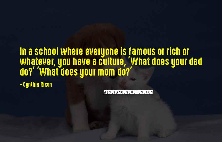 Cynthia Nixon Quotes: In a school where everyone is famous or rich or whatever, you have a culture, 'What does your dad do?' 'What does your mom do?'