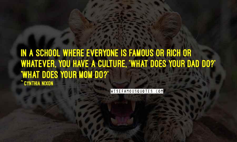 Cynthia Nixon Quotes: In a school where everyone is famous or rich or whatever, you have a culture, 'What does your dad do?' 'What does your mom do?'