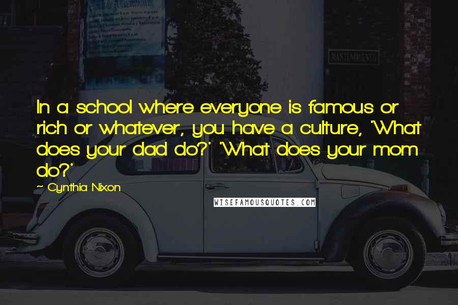 Cynthia Nixon Quotes: In a school where everyone is famous or rich or whatever, you have a culture, 'What does your dad do?' 'What does your mom do?'