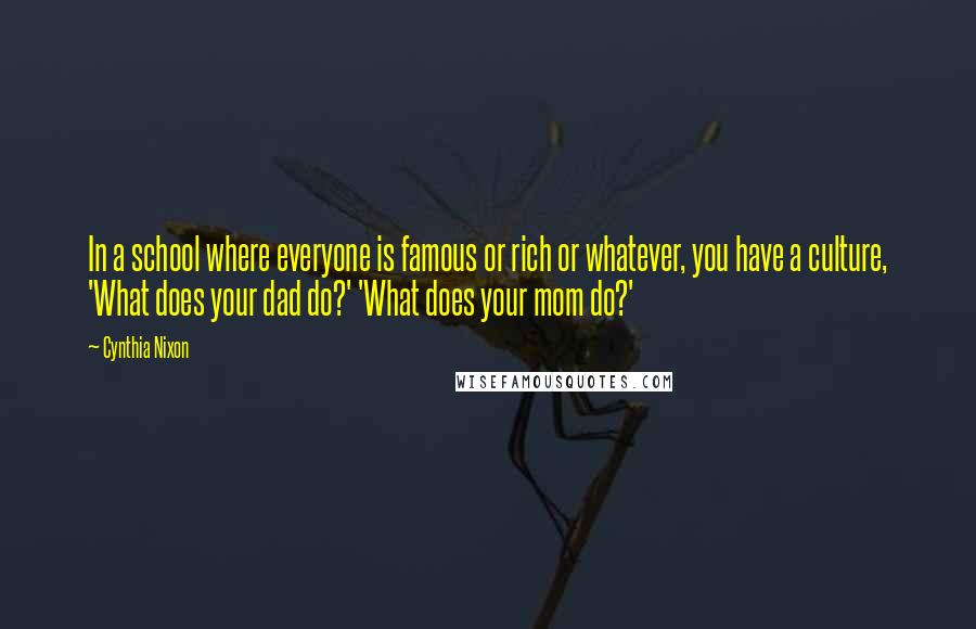 Cynthia Nixon Quotes: In a school where everyone is famous or rich or whatever, you have a culture, 'What does your dad do?' 'What does your mom do?'