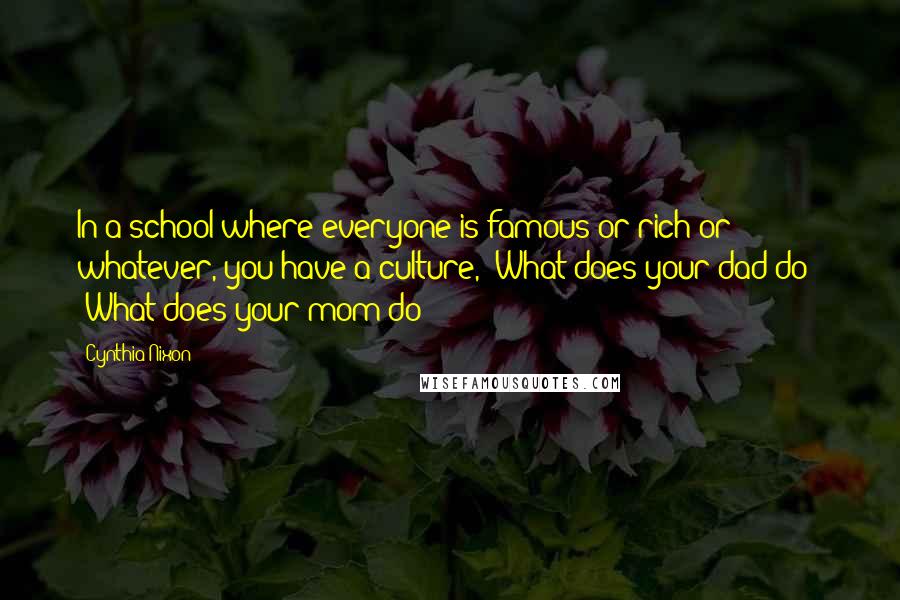 Cynthia Nixon Quotes: In a school where everyone is famous or rich or whatever, you have a culture, 'What does your dad do?' 'What does your mom do?'