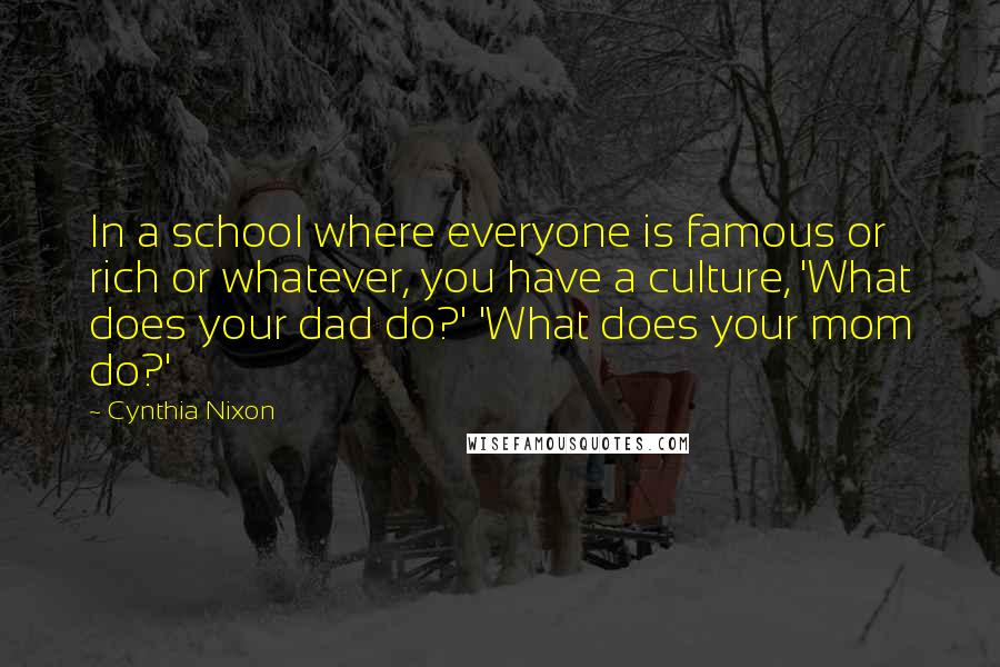 Cynthia Nixon Quotes: In a school where everyone is famous or rich or whatever, you have a culture, 'What does your dad do?' 'What does your mom do?'