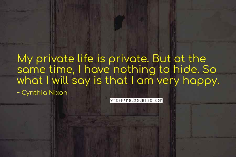 Cynthia Nixon Quotes: My private life is private. But at the same time, I have nothing to hide. So what I will say is that I am very happy.