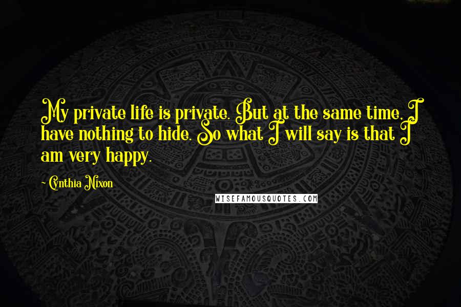 Cynthia Nixon Quotes: My private life is private. But at the same time, I have nothing to hide. So what I will say is that I am very happy.