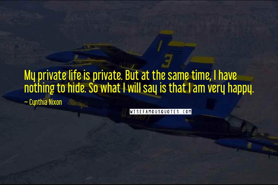 Cynthia Nixon Quotes: My private life is private. But at the same time, I have nothing to hide. So what I will say is that I am very happy.