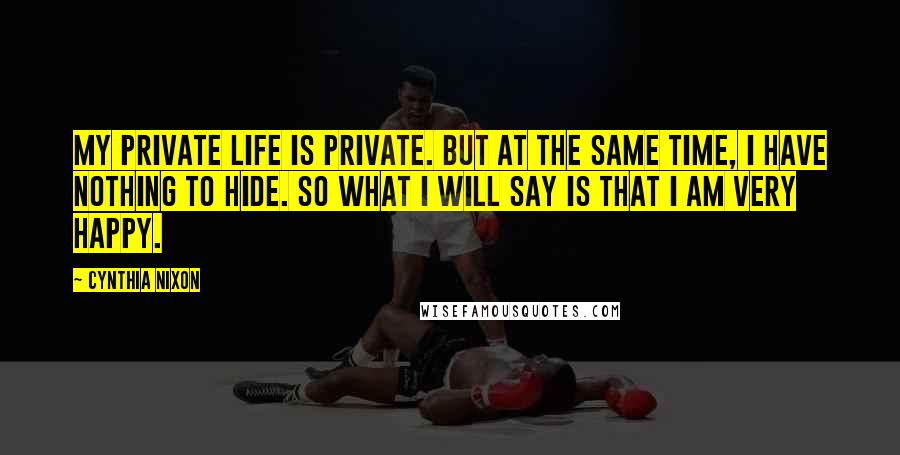 Cynthia Nixon Quotes: My private life is private. But at the same time, I have nothing to hide. So what I will say is that I am very happy.