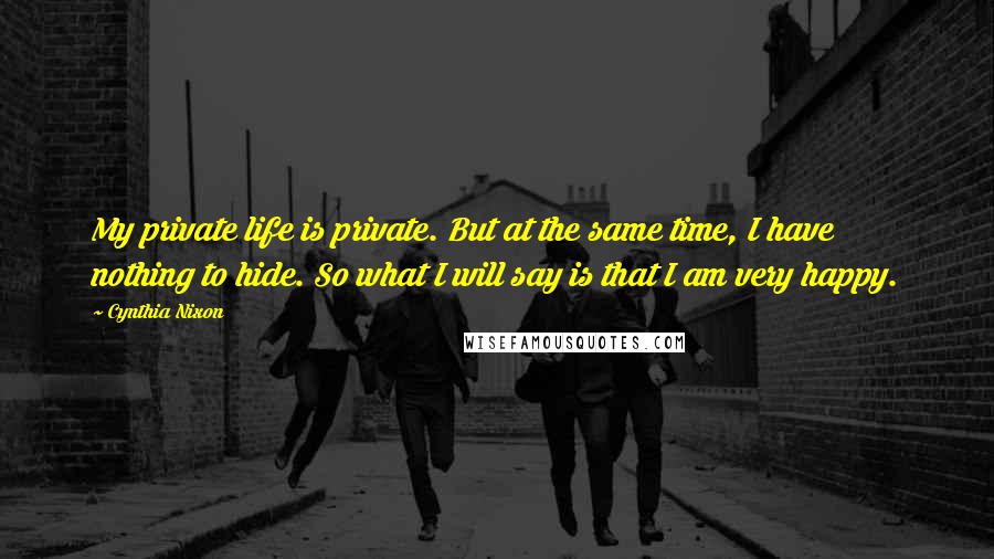 Cynthia Nixon Quotes: My private life is private. But at the same time, I have nothing to hide. So what I will say is that I am very happy.