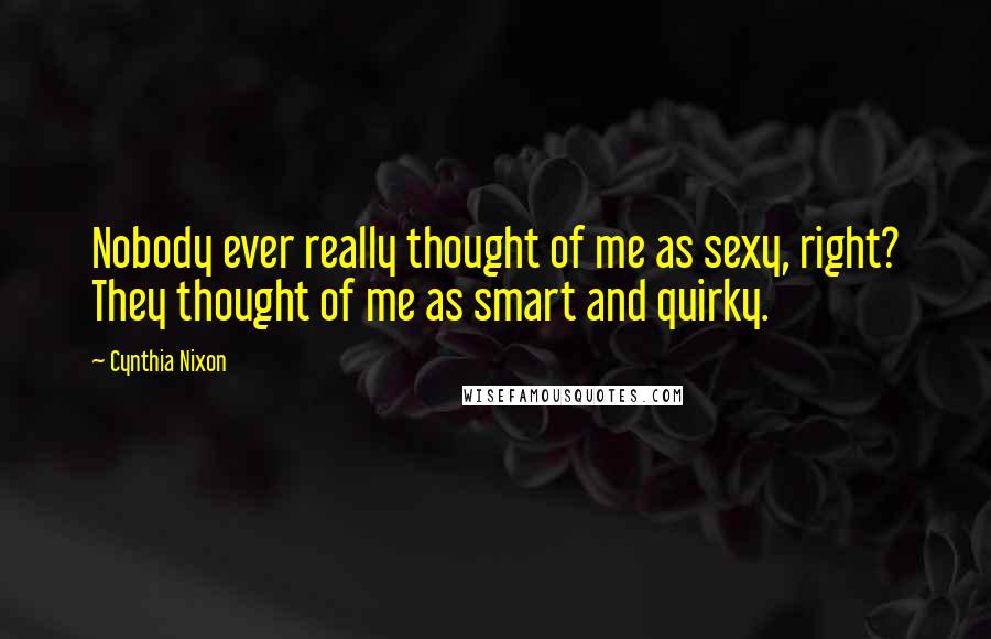 Cynthia Nixon Quotes: Nobody ever really thought of me as sexy, right? They thought of me as smart and quirky.