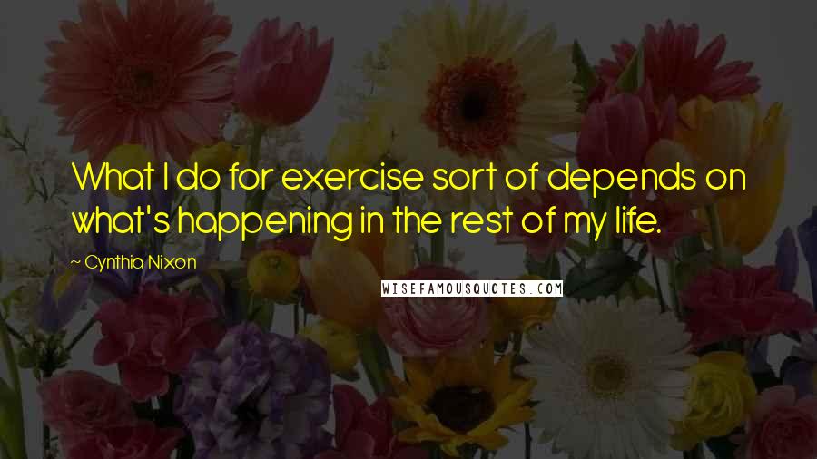 Cynthia Nixon Quotes: What I do for exercise sort of depends on what's happening in the rest of my life.