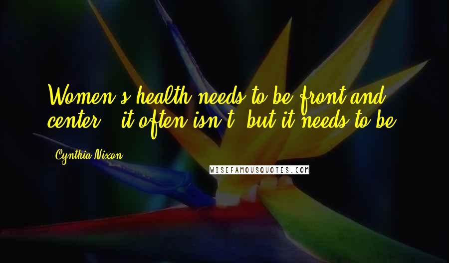 Cynthia Nixon Quotes: Women's health needs to be front and center - it often isn't, but it needs to be.