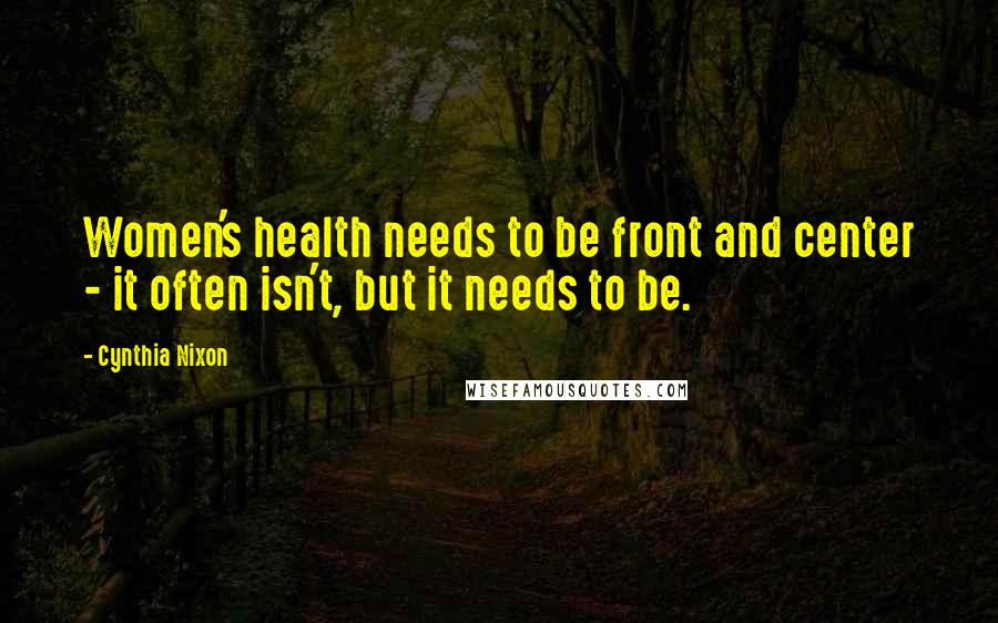Cynthia Nixon Quotes: Women's health needs to be front and center - it often isn't, but it needs to be.