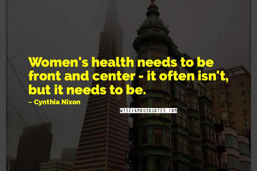 Cynthia Nixon Quotes: Women's health needs to be front and center - it often isn't, but it needs to be.