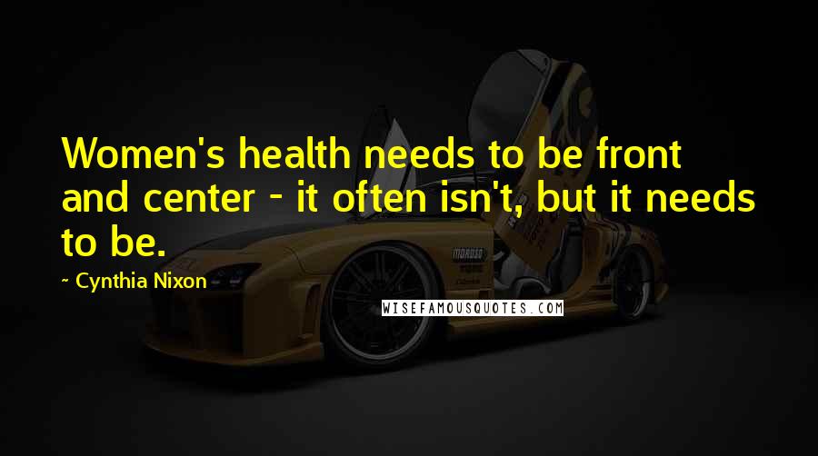 Cynthia Nixon Quotes: Women's health needs to be front and center - it often isn't, but it needs to be.