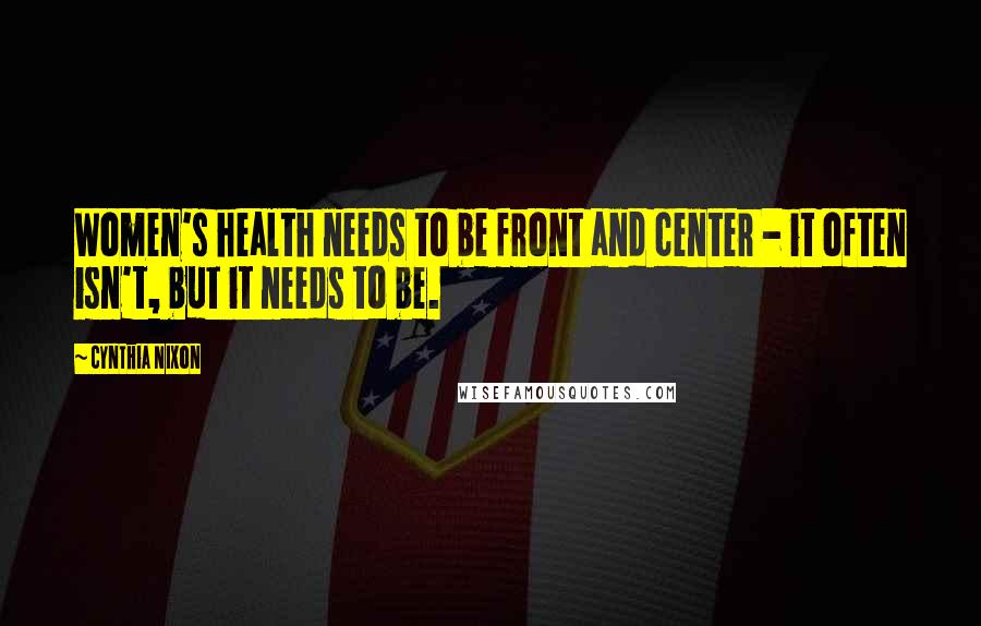 Cynthia Nixon Quotes: Women's health needs to be front and center - it often isn't, but it needs to be.