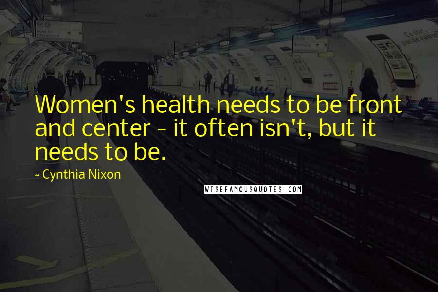 Cynthia Nixon Quotes: Women's health needs to be front and center - it often isn't, but it needs to be.