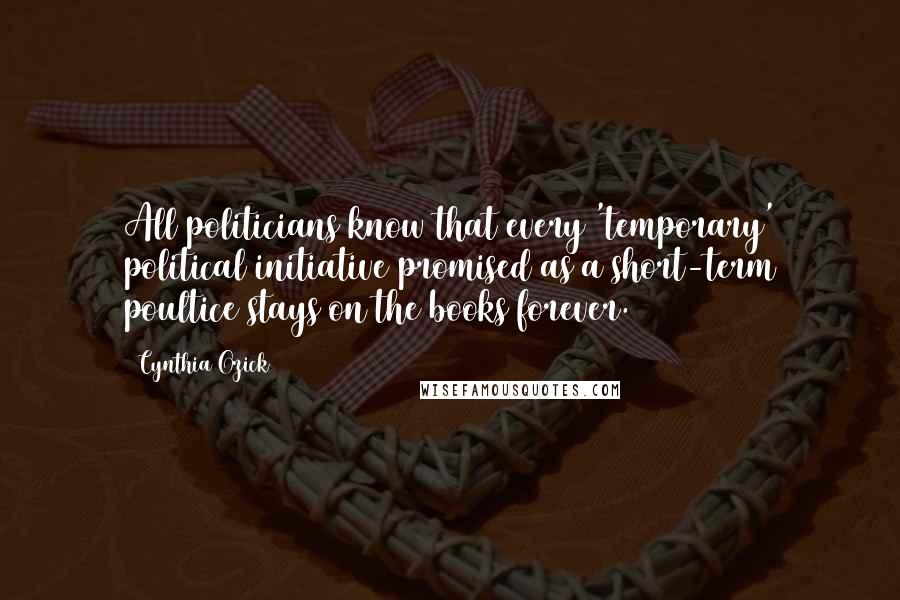 Cynthia Ozick Quotes: All politicians know that every 'temporary' political initiative promised as a short-term poultice stays on the books forever.