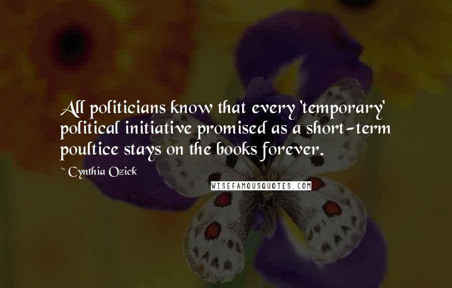 Cynthia Ozick Quotes: All politicians know that every 'temporary' political initiative promised as a short-term poultice stays on the books forever.