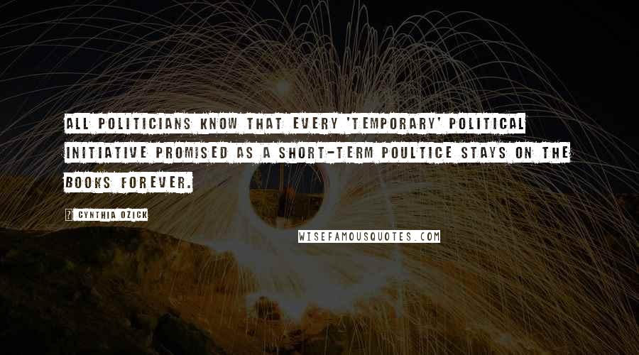 Cynthia Ozick Quotes: All politicians know that every 'temporary' political initiative promised as a short-term poultice stays on the books forever.