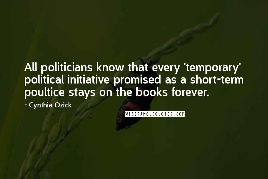 Cynthia Ozick Quotes: All politicians know that every 'temporary' political initiative promised as a short-term poultice stays on the books forever.