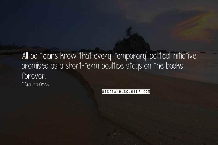 Cynthia Ozick Quotes: All politicians know that every 'temporary' political initiative promised as a short-term poultice stays on the books forever.