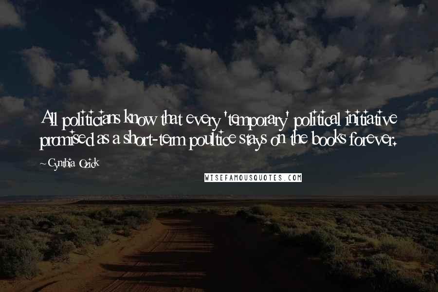 Cynthia Ozick Quotes: All politicians know that every 'temporary' political initiative promised as a short-term poultice stays on the books forever.