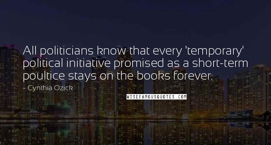 Cynthia Ozick Quotes: All politicians know that every 'temporary' political initiative promised as a short-term poultice stays on the books forever.