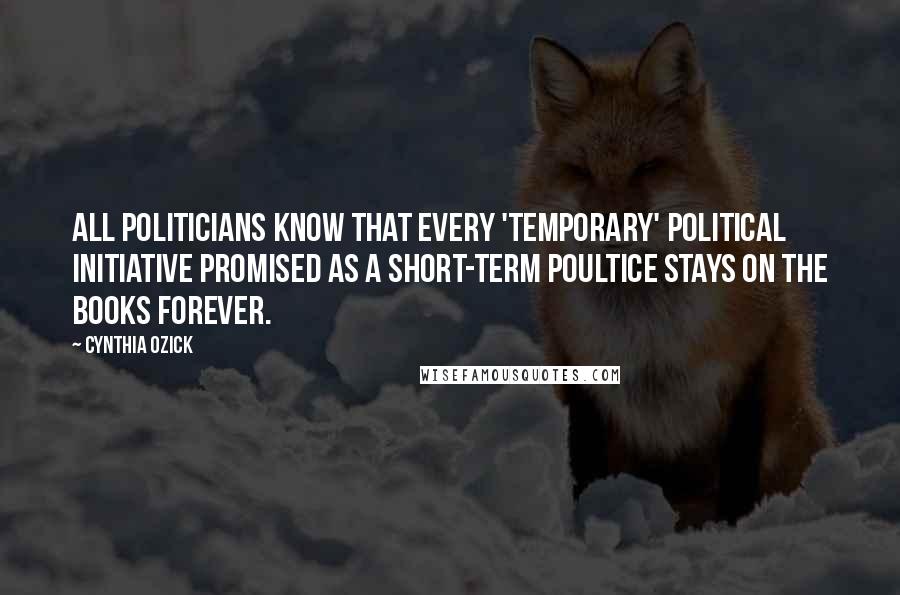 Cynthia Ozick Quotes: All politicians know that every 'temporary' political initiative promised as a short-term poultice stays on the books forever.
