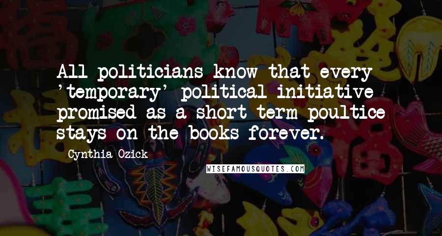 Cynthia Ozick Quotes: All politicians know that every 'temporary' political initiative promised as a short-term poultice stays on the books forever.