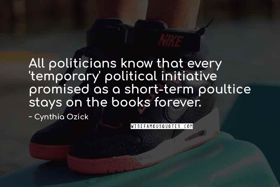 Cynthia Ozick Quotes: All politicians know that every 'temporary' political initiative promised as a short-term poultice stays on the books forever.