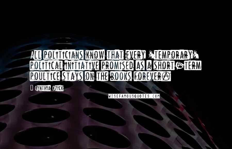 Cynthia Ozick Quotes: All politicians know that every 'temporary' political initiative promised as a short-term poultice stays on the books forever.