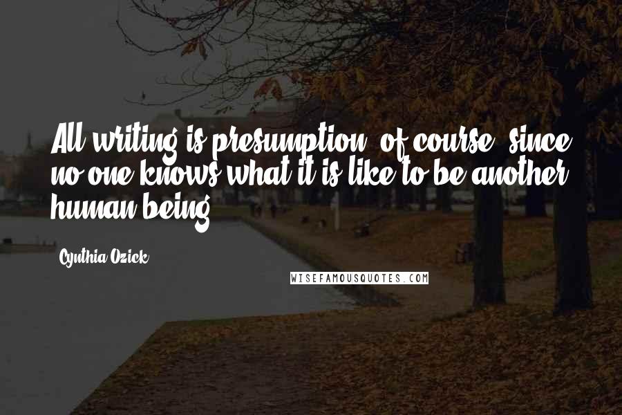 Cynthia Ozick Quotes: All writing is presumption, of course, since no one knows what it is like to be another human being.