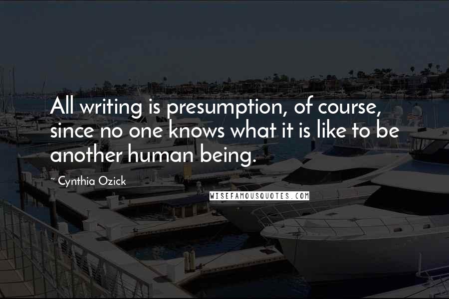 Cynthia Ozick Quotes: All writing is presumption, of course, since no one knows what it is like to be another human being.