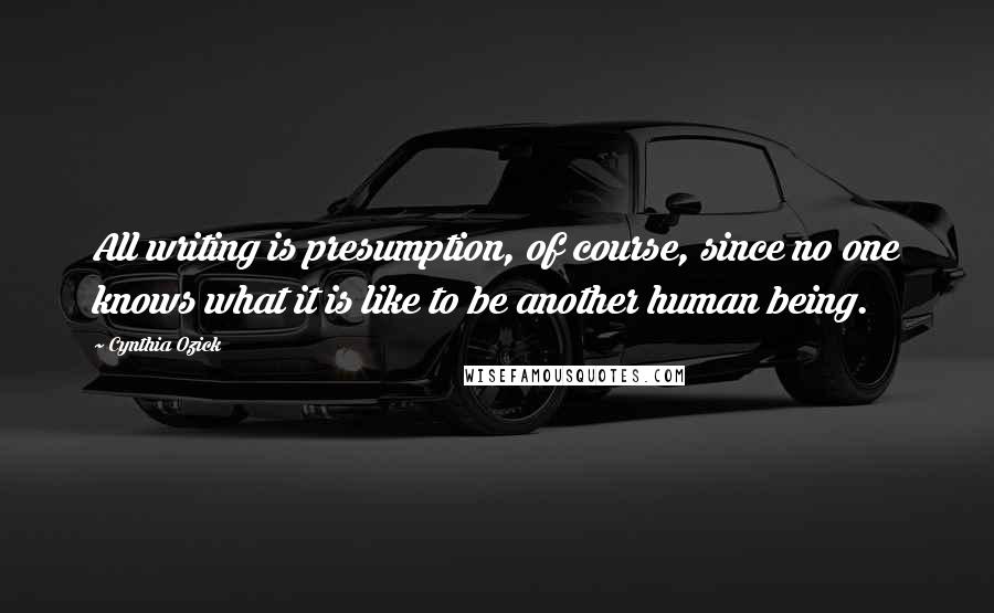 Cynthia Ozick Quotes: All writing is presumption, of course, since no one knows what it is like to be another human being.