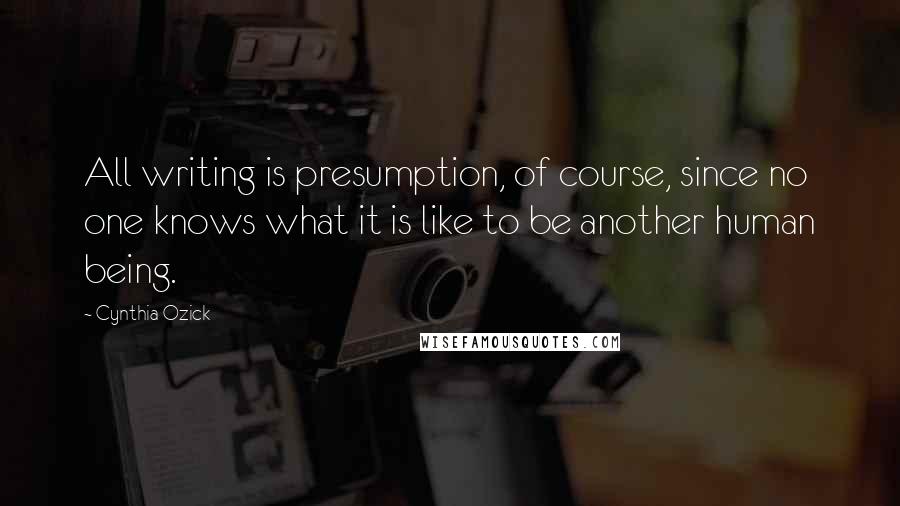 Cynthia Ozick Quotes: All writing is presumption, of course, since no one knows what it is like to be another human being.