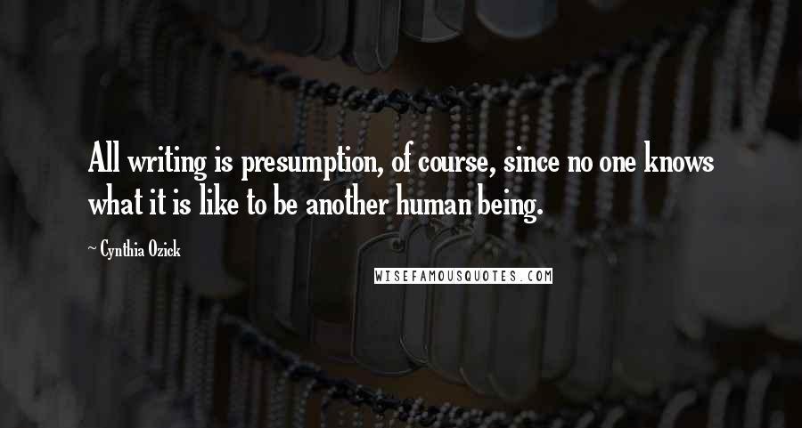 Cynthia Ozick Quotes: All writing is presumption, of course, since no one knows what it is like to be another human being.