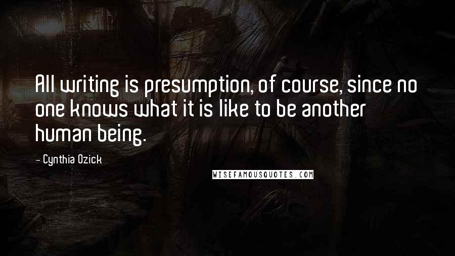 Cynthia Ozick Quotes: All writing is presumption, of course, since no one knows what it is like to be another human being.