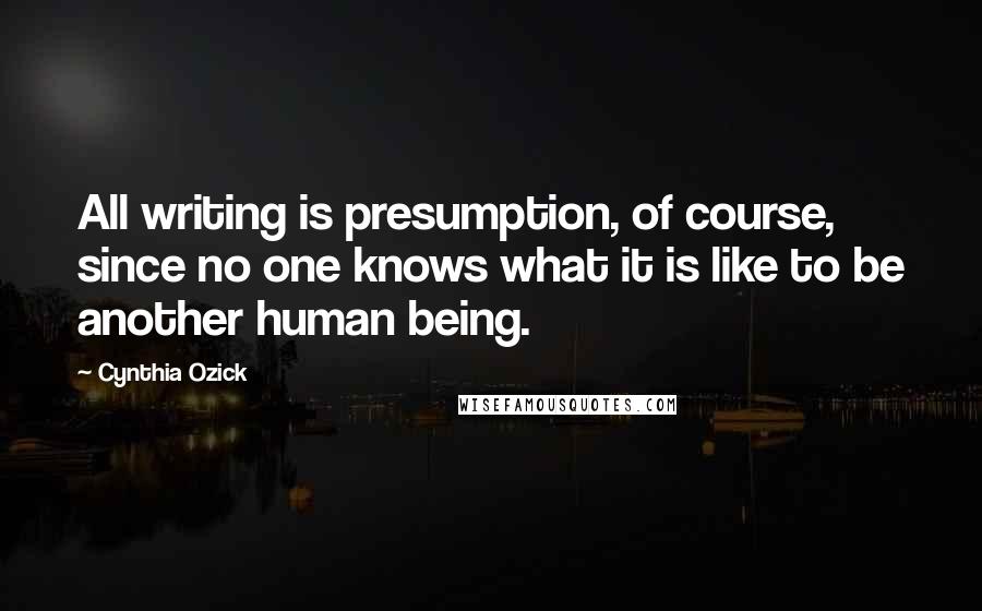 Cynthia Ozick Quotes: All writing is presumption, of course, since no one knows what it is like to be another human being.