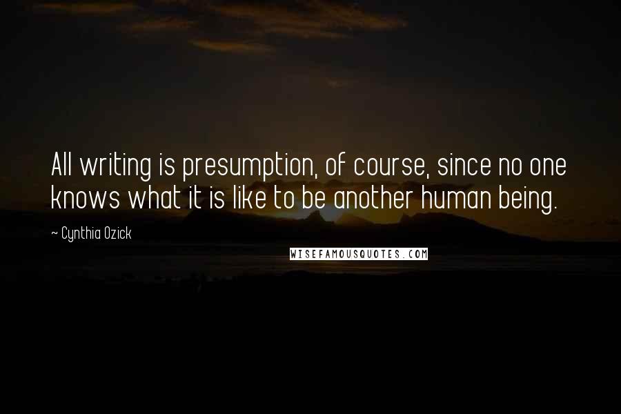 Cynthia Ozick Quotes: All writing is presumption, of course, since no one knows what it is like to be another human being.