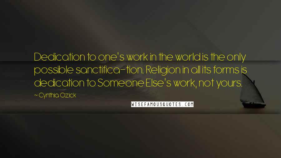 Cynthia Ozick Quotes: Dedication to one's work in the world is the only possible sanctifica-tion. Religion in all its forms is dedication to Someone Else's work, not yours.