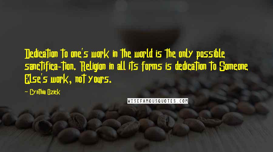 Cynthia Ozick Quotes: Dedication to one's work in the world is the only possible sanctifica-tion. Religion in all its forms is dedication to Someone Else's work, not yours.