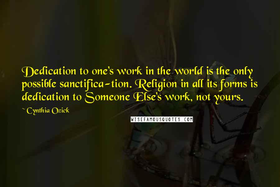 Cynthia Ozick Quotes: Dedication to one's work in the world is the only possible sanctifica-tion. Religion in all its forms is dedication to Someone Else's work, not yours.