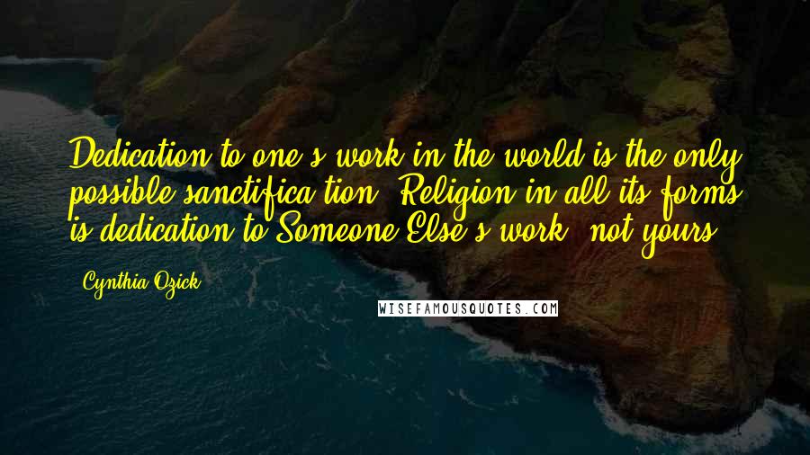 Cynthia Ozick Quotes: Dedication to one's work in the world is the only possible sanctifica-tion. Religion in all its forms is dedication to Someone Else's work, not yours.