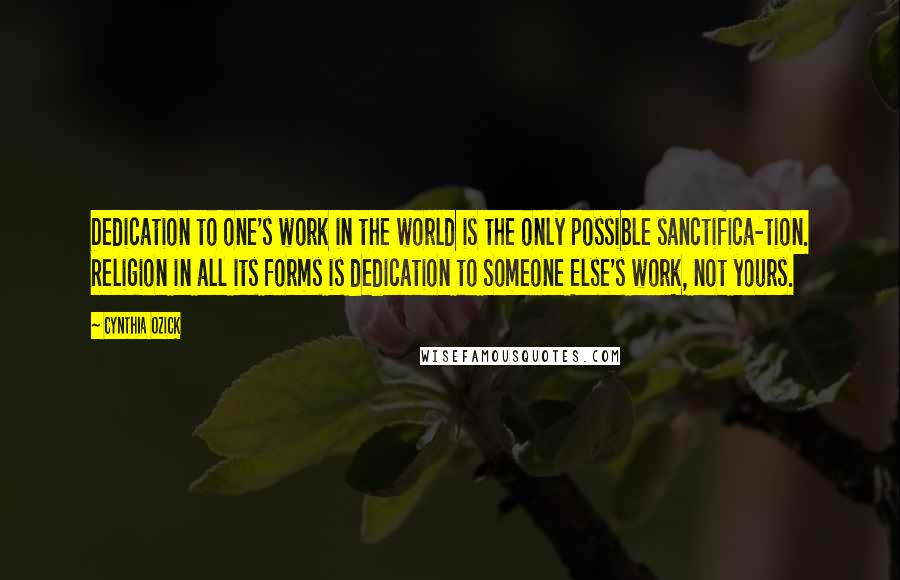 Cynthia Ozick Quotes: Dedication to one's work in the world is the only possible sanctifica-tion. Religion in all its forms is dedication to Someone Else's work, not yours.