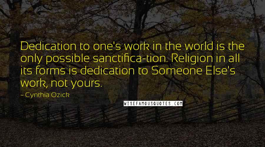 Cynthia Ozick Quotes: Dedication to one's work in the world is the only possible sanctifica-tion. Religion in all its forms is dedication to Someone Else's work, not yours.