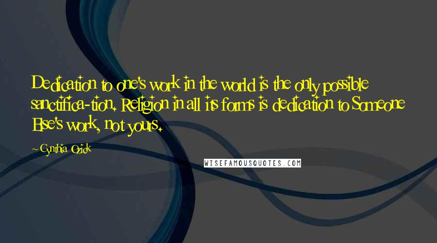 Cynthia Ozick Quotes: Dedication to one's work in the world is the only possible sanctifica-tion. Religion in all its forms is dedication to Someone Else's work, not yours.