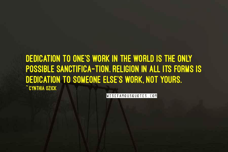 Cynthia Ozick Quotes: Dedication to one's work in the world is the only possible sanctifica-tion. Religion in all its forms is dedication to Someone Else's work, not yours.