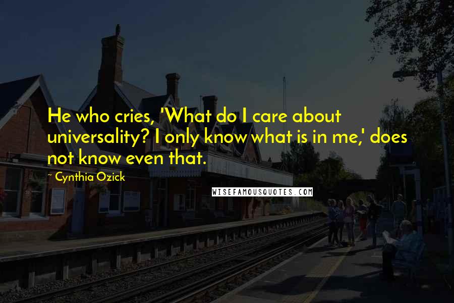 Cynthia Ozick Quotes: He who cries, 'What do I care about universality? I only know what is in me,' does not know even that.