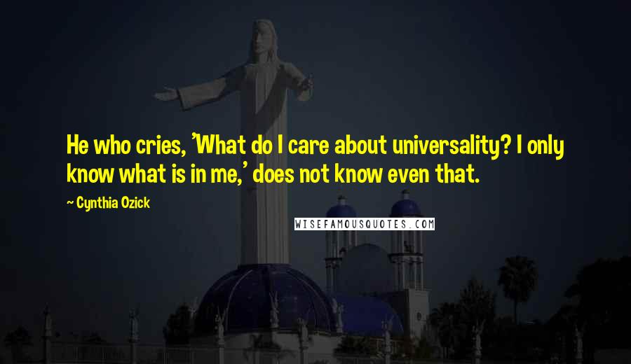 Cynthia Ozick Quotes: He who cries, 'What do I care about universality? I only know what is in me,' does not know even that.