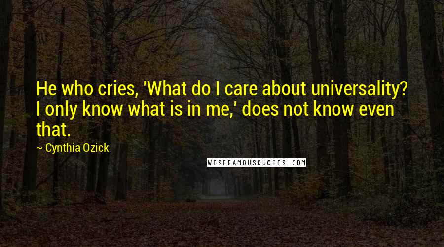 Cynthia Ozick Quotes: He who cries, 'What do I care about universality? I only know what is in me,' does not know even that.