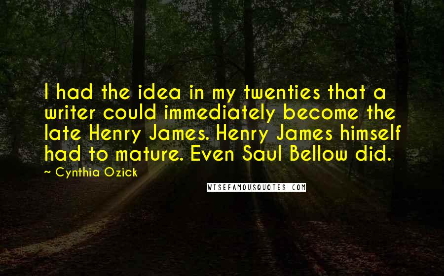 Cynthia Ozick Quotes: I had the idea in my twenties that a writer could immediately become the late Henry James. Henry James himself had to mature. Even Saul Bellow did.